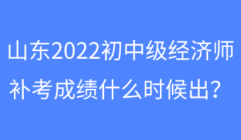 山东2022初中级经济师补考成绩什么时候出？