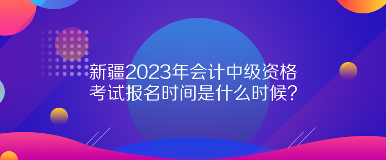 新疆2023年会计中级资格考试报名时间是什么时候？