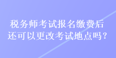 税务师考试报名缴费后还可以更改考试地点吗？