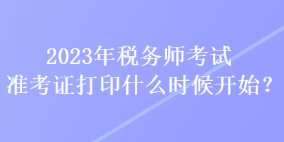 2023年税务师考试准考证打印什么时候开始？