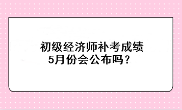 初级经济师补考成绩5月份会公布吗？