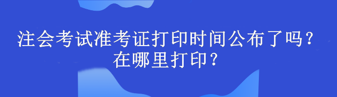 注会考试准考证打印时间公布了吗？在哪里打印？