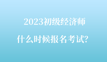 2023初级经济师什么时候报名考试？