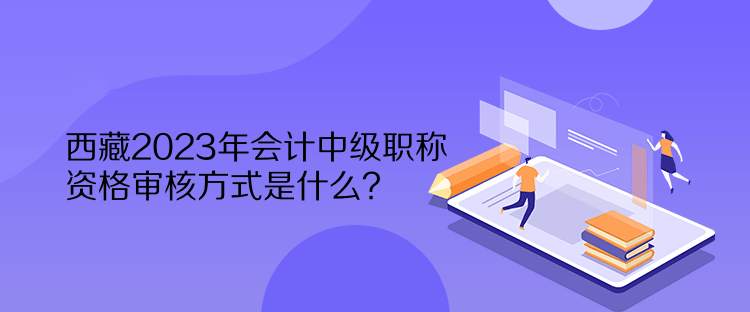 西藏2023年会计中级职称资格审核方式是什么？