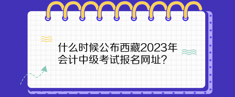 什么时候公布西藏2023年会计中级考试报名网址？