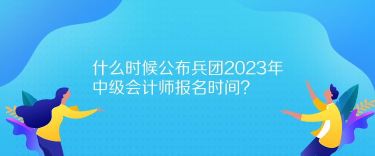 什么时候公布兵团2023年中级会计师报名时间？