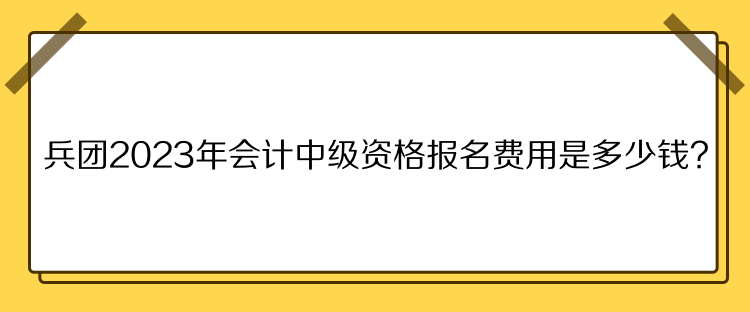 兵团2023年会计中级资格报名费用是多少钱？