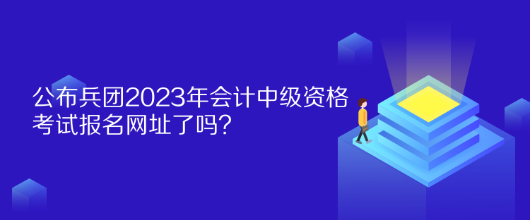 公布兵团2023年会计中级资格考试报名网址了吗？