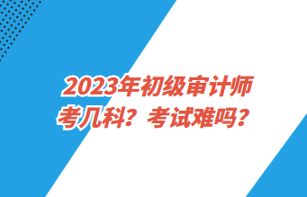 2023年初级审计师考几科？考试难吗？