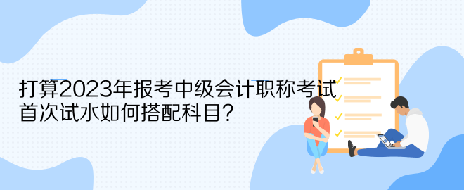 打算2023年报考中级会计职称考试 首次试水如何搭配科目？