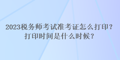 2023税务师考试准考证怎么打印？打印时间是什么时候？