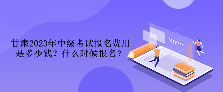 甘肃2023年中级考试报名费用是多少钱？什么时候报名？