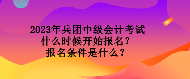 2023年兵团中级会计考试什么时候开始报名？报名条件是什么？