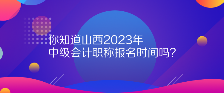 你知道山西2023年中级会计职称报名时间吗？