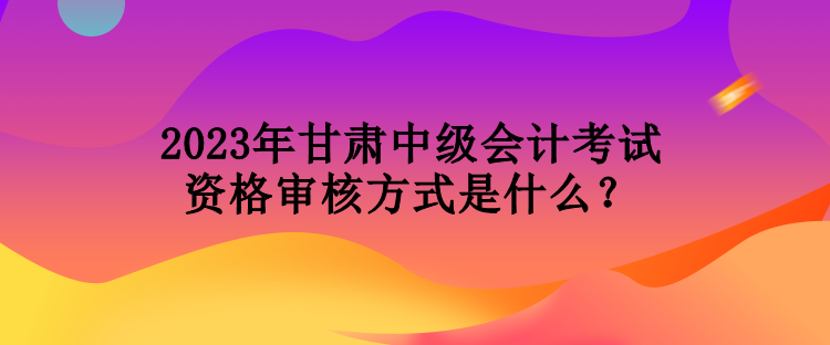 2023年甘肃中级会计考试资格审核方式是什么？