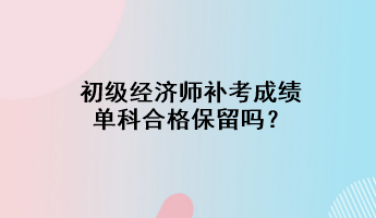 初级经济师补考成绩单科合格保留吗？