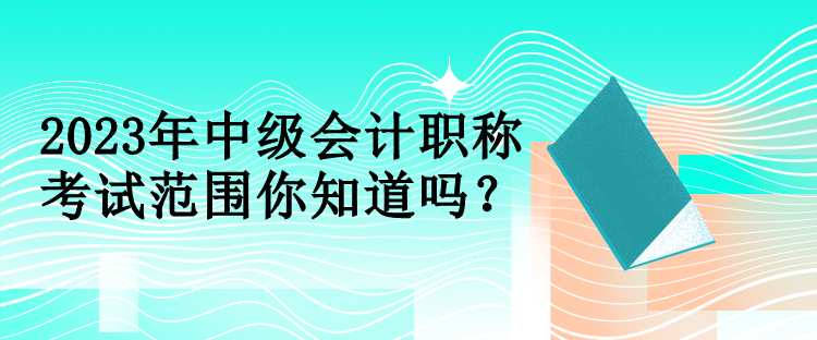 2023年中级会计职称考试范围你知道吗？