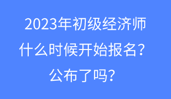 2023年初级经济师什么时候开始报名？公布了吗？