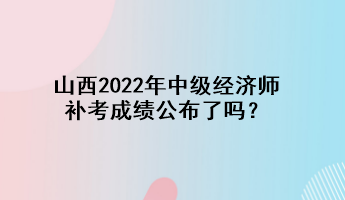 山西2022年中级经济师补考成绩公布了吗？