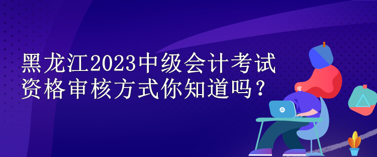 黑龙江2023中级会计考试资格审核方式你知道吗？