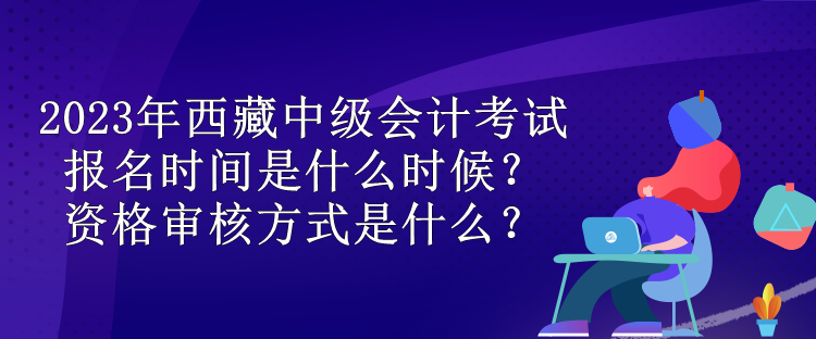 2023年西藏中级会计考试报名时间是什么时候？资格审核方式是什么？