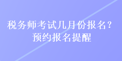 税务师考试几月份报名？预约报名提醒