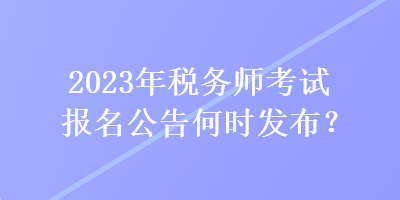 2023年税务师考试报名公告何时发布？