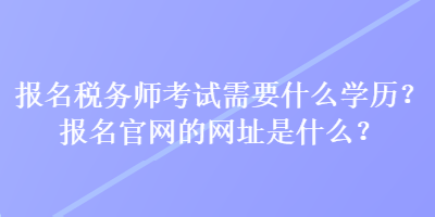 报名税务师考试需要什么学历？报名官网的网址是什么？