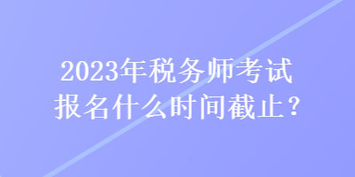 2023年税务师考试报名什么时间截止？