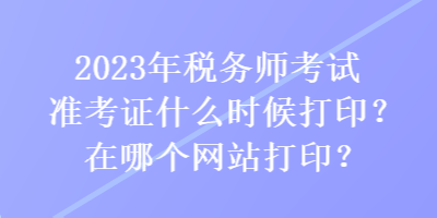 2023年税务师考试准考证什么时候打印？在哪个网站打印？