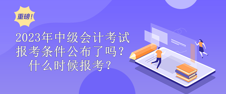 2023年中级会计考试报考条件公布了吗？什么时候报考？