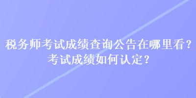 税务师考试成绩查询公告在哪里看？考试成绩如何认定？