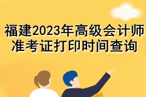 福建2023年高级会计师准考证打印时间查询