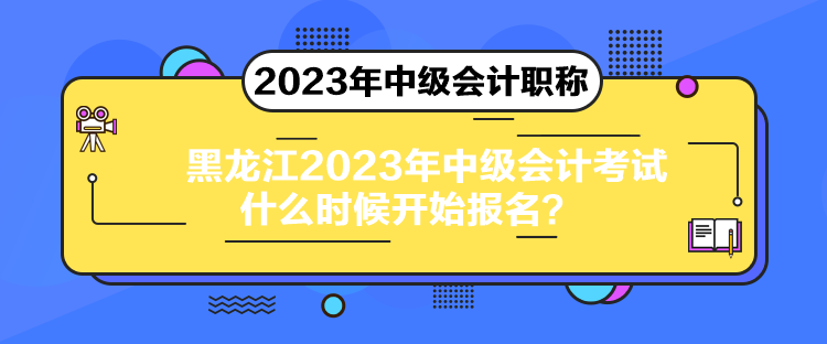 黑龙江2023年中级会计考试什么时候开始报名？