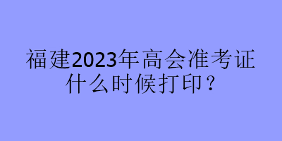 福建2023年高会准考证什么时候打印？