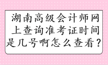 湖南高级会计师网上查询准考证时间是几号啊怎么查看？