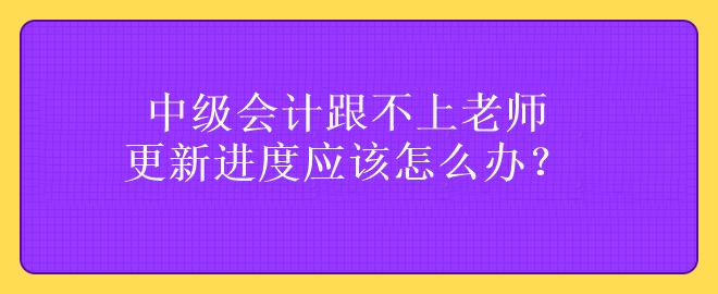 中级会计跟不上老师更新进度应该怎么办？