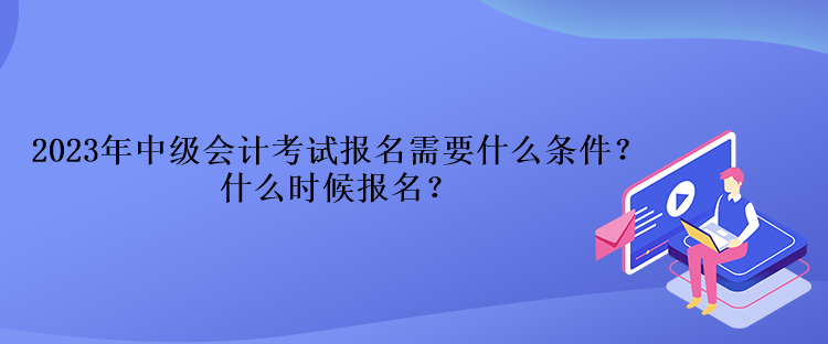 2023年中级会计考试报名需要什么条件？什么时候报名？