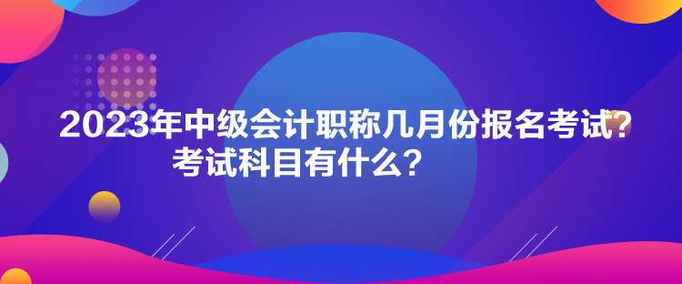 2023年中级会计职称几月份报名考试？考试科目有什么？