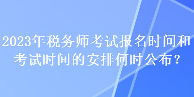 2023年税务师考试报名时间和考试时间的安排何时公布？