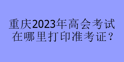 重庆2023年高会考试在哪里打印准考证？