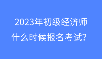 2023年初级经济师什么时候报名考试？