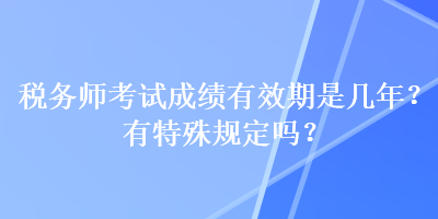 税务师考试成绩有效期是几年？有特殊规定吗？