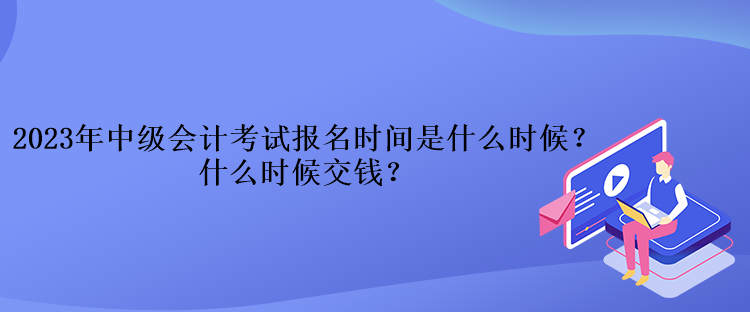 2023年中级会计考试报名时间是什么时候？什么时候交钱？