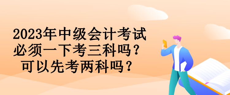 2023年中级会计考试必须一下考三科吗？可以先考两科吗？