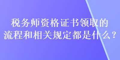 税务师资格证书领取的流程和相关规定都是什么？