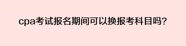 cpa考试报名期间可以换报考科目吗？