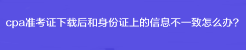 cpa准考证下载后和身份证上的信息不一致怎么办？