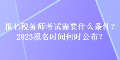 报名税务师考试需要什么条件？2023报名时间何时公布？