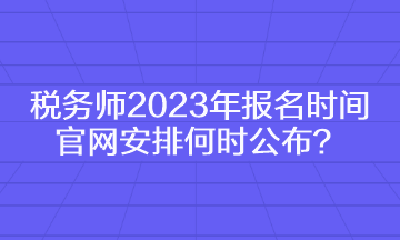 税务师2023年报名时间官网安排何时公布？